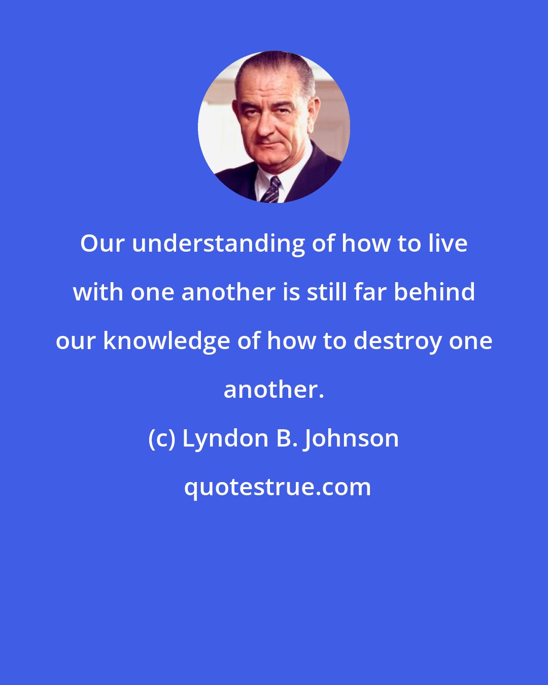 Lyndon B. Johnson: Our understanding of how to live with one another is still far behind our knowledge of how to destroy one another.