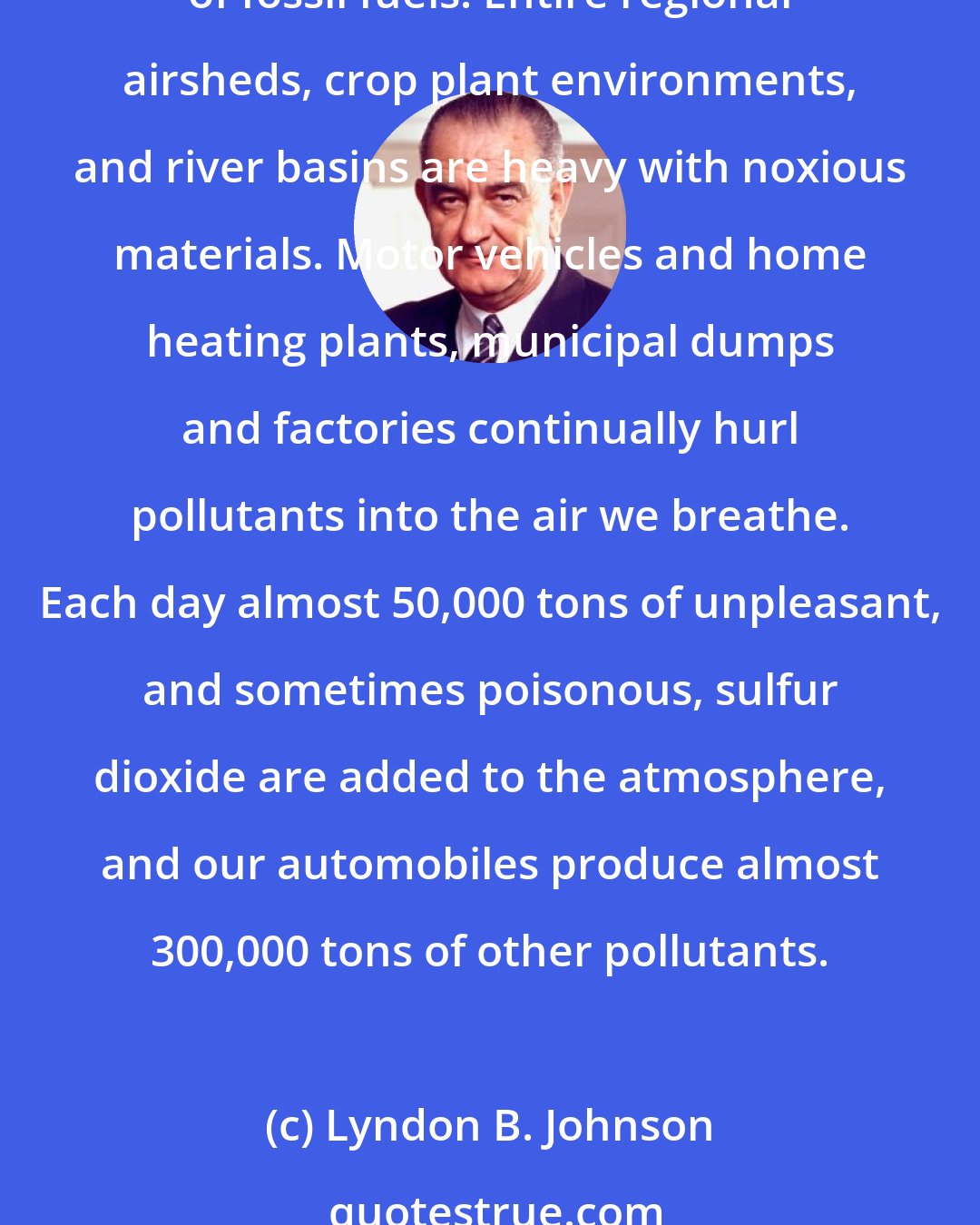 Lyndon B. Johnson: This generation has altered the composition of the atmosphere on a global scale through radioactive materials and a steady increase in carbon dioxide from the burning of fossil fuels. Entire regional airsheds, crop plant environments, and river basins are heavy with noxious materials. Motor vehicles and home heating plants, municipal dumps and factories continually hurl pollutants into the air we breathe. Each day almost 50,000 tons of unpleasant, and sometimes poisonous, sulfur dioxide are added to the atmosphere, and our automobiles produce almost 300,000 tons of other pollutants.