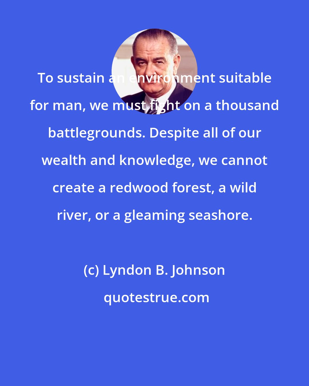 Lyndon B. Johnson: To sustain an environment suitable for man, we must fight on a thousand battlegrounds. Despite all of our wealth and knowledge, we cannot create a redwood forest, a wild river, or a gleaming seashore.
