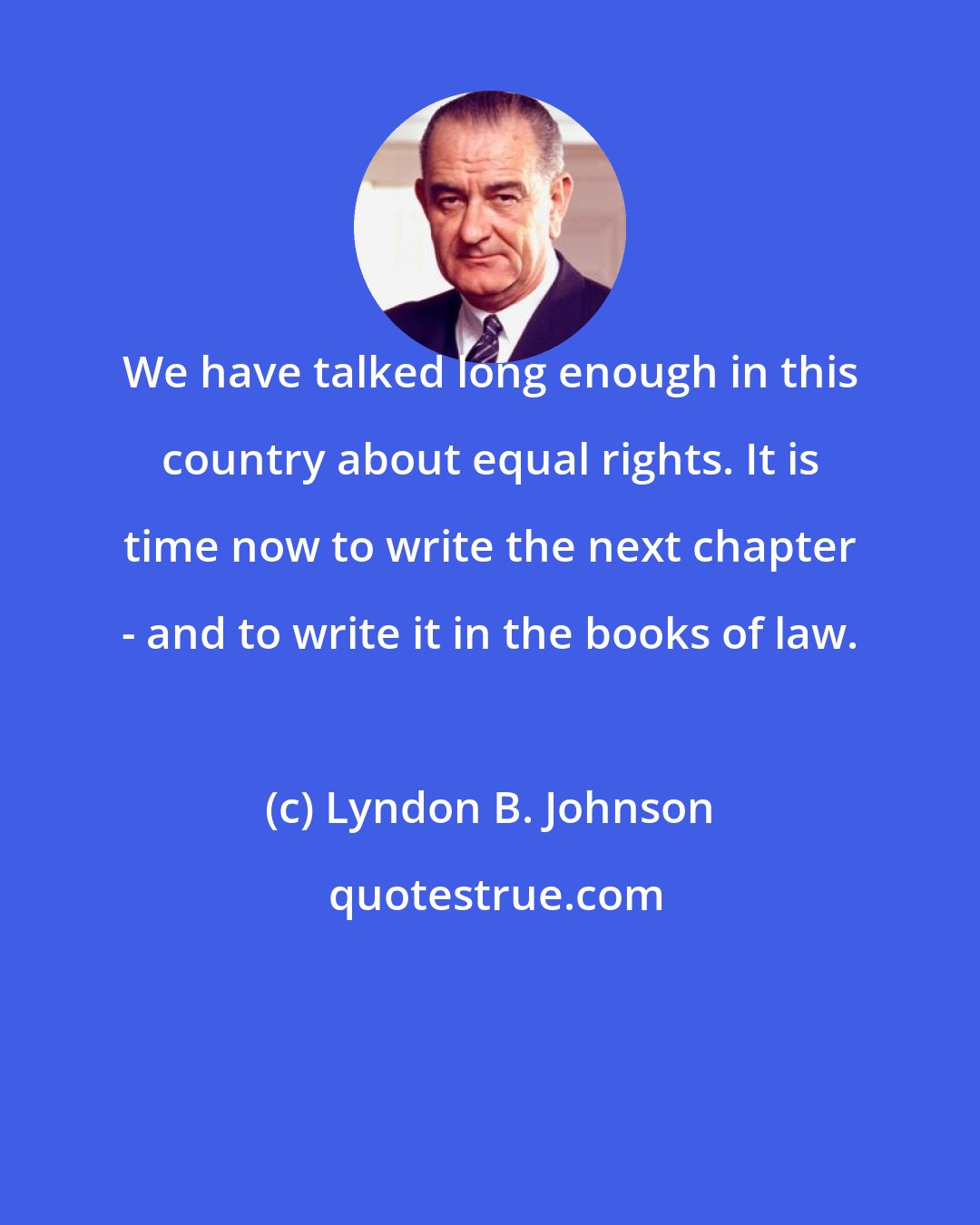 Lyndon B. Johnson: We have talked long enough in this country about equal rights. It is time now to write the next chapter - and to write it in the books of law.