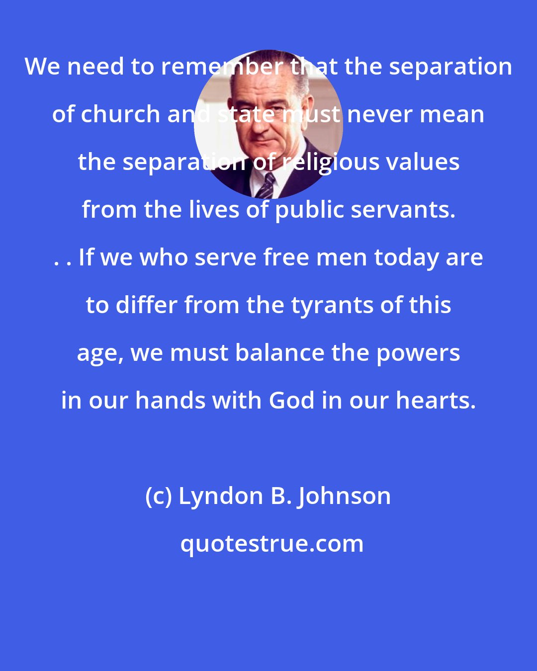 Lyndon B. Johnson: We need to remember that the separation of church and state must never mean the separation of religious values from the lives of public servants. . . If we who serve free men today are to differ from the tyrants of this age, we must balance the powers in our hands with God in our hearts.