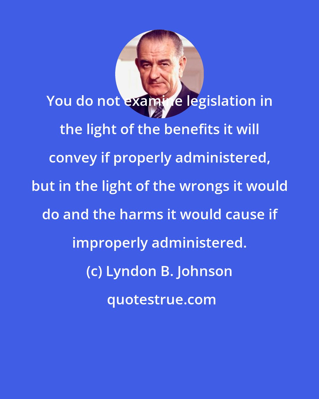 Lyndon B. Johnson: You do not examine legislation in the light of the benefits it will convey if properly administered, but in the light of the wrongs it would do and the harms it would cause if improperly administered.