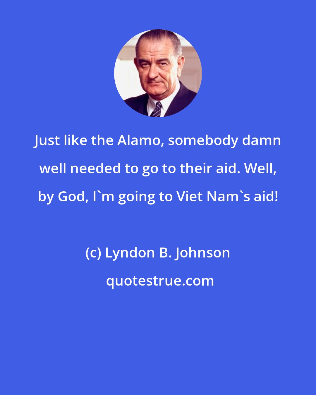 Lyndon B. Johnson: Just like the Alamo, somebody damn well needed to go to their aid. Well, by God, I'm going to Viet Nam's aid!