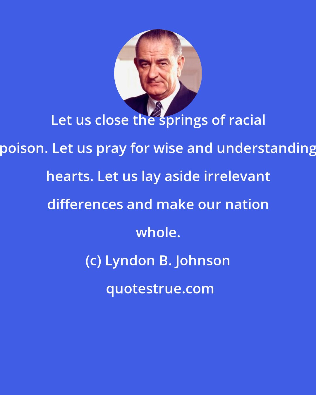 Lyndon B. Johnson: Let us close the springs of racial poison. Let us pray for wise and understanding hearts. Let us lay aside irrelevant differences and make our nation whole.