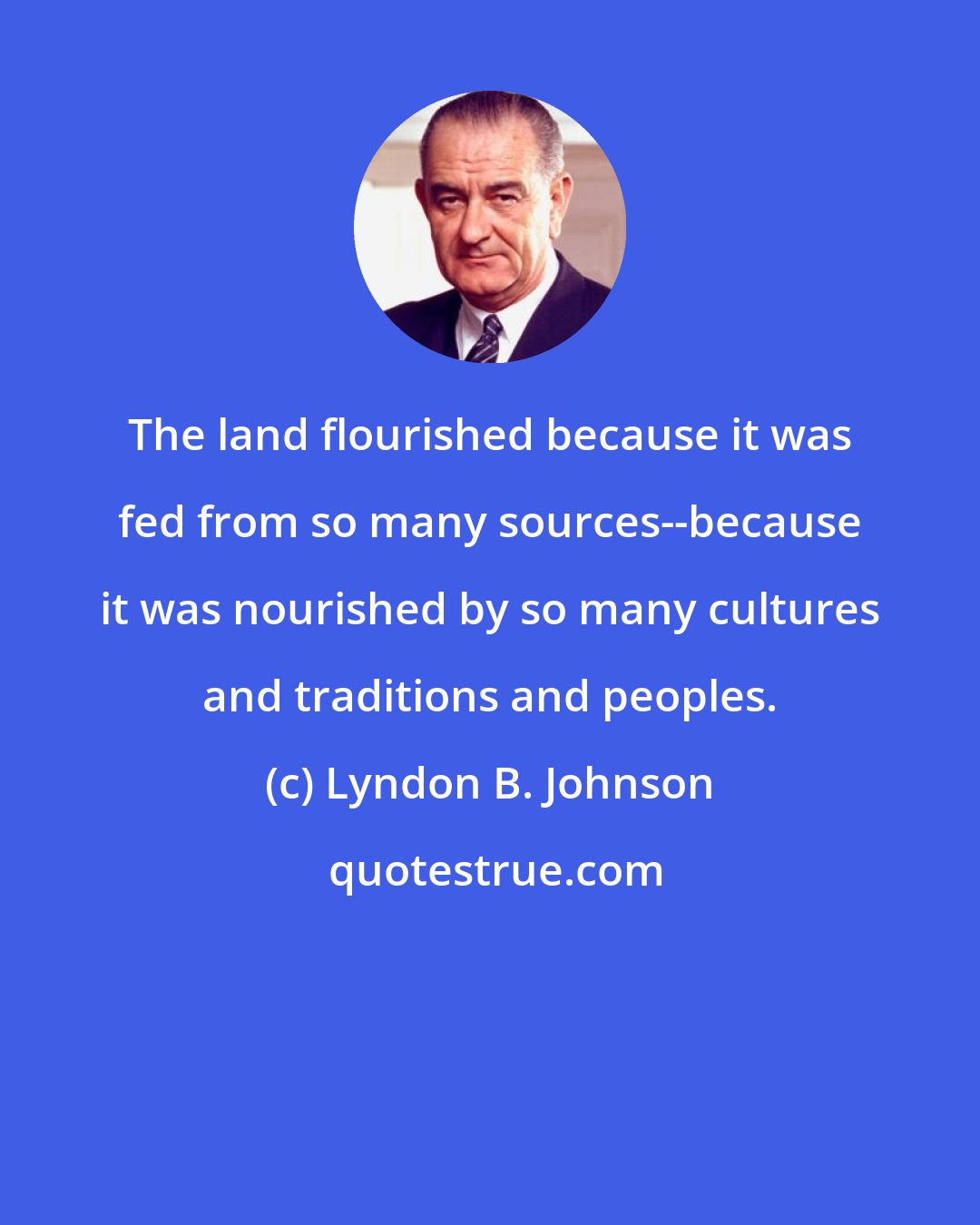 Lyndon B. Johnson: The land flourished because it was fed from so many sources--because it was nourished by so many cultures and traditions and peoples.