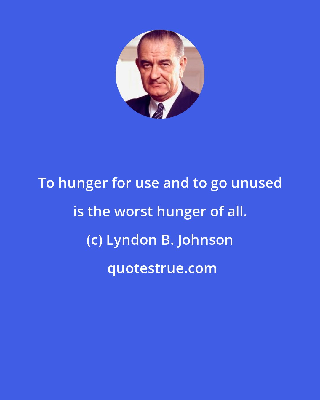 Lyndon B. Johnson: To hunger for use and to go unused is the worst hunger of all.