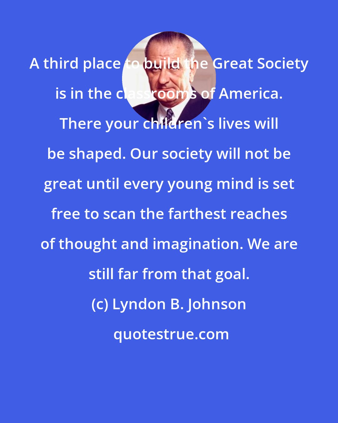 Lyndon B. Johnson: A third place to build the Great Society is in the classrooms of America. There your children's lives will be shaped. Our society will not be great until every young mind is set free to scan the farthest reaches of thought and imagination. We are still far from that goal.