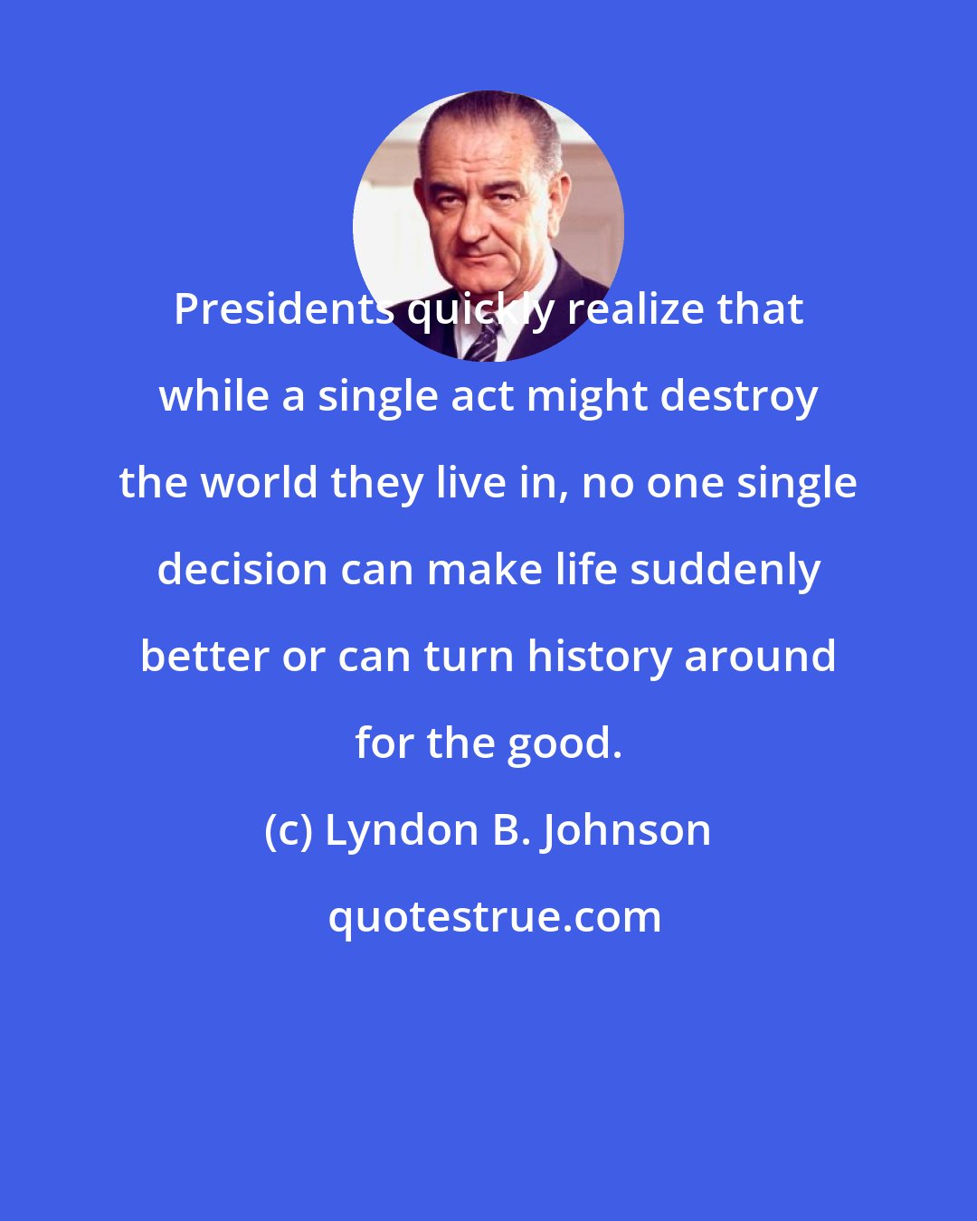 Lyndon B. Johnson: Presidents quickly realize that while a single act might destroy the world they live in, no one single decision can make life suddenly better or can turn history around for the good.