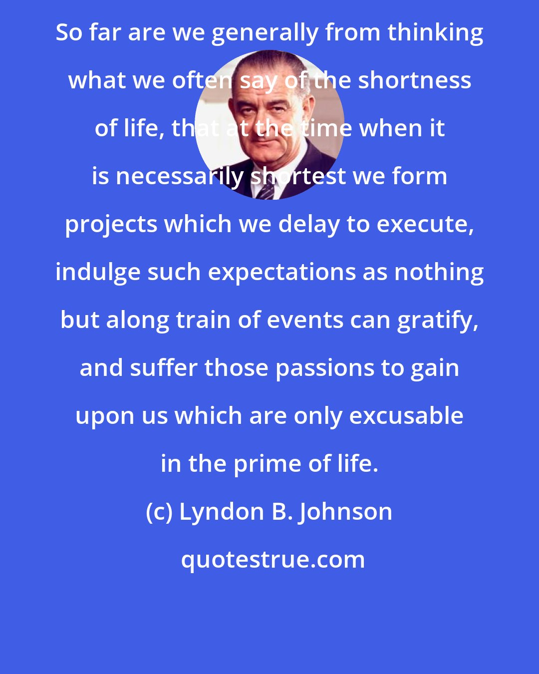 Lyndon B. Johnson: So far are we generally from thinking what we often say of the shortness of life, that at the time when it is necessarily shortest we form projects which we delay to execute, indulge such expectations as nothing but along train of events can gratify, and suffer those passions to gain upon us which are only excusable in the prime of life.