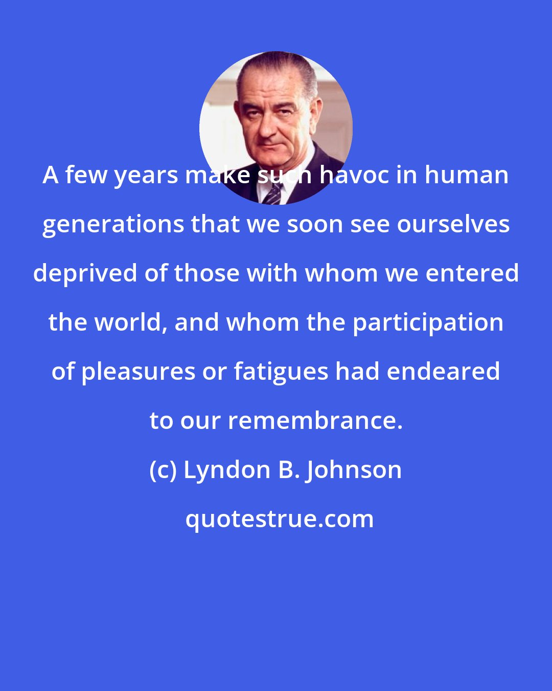 Lyndon B. Johnson: A few years make such havoc in human generations that we soon see ourselves deprived of those with whom we entered the world, and whom the participation of pleasures or fatigues had endeared to our remembrance.