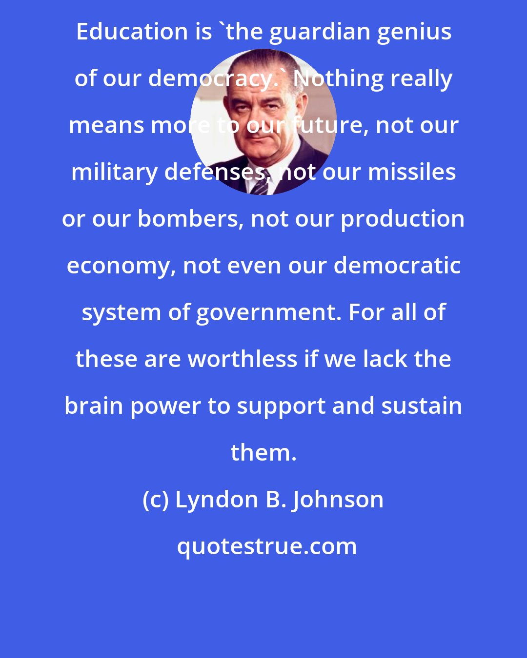 Lyndon B. Johnson: Education is 'the guardian genius of our democracy.' Nothing really means more to our future, not our military defenses, not our missiles or our bombers, not our production economy, not even our democratic system of government. For all of these are worthless if we lack the brain power to support and sustain them.