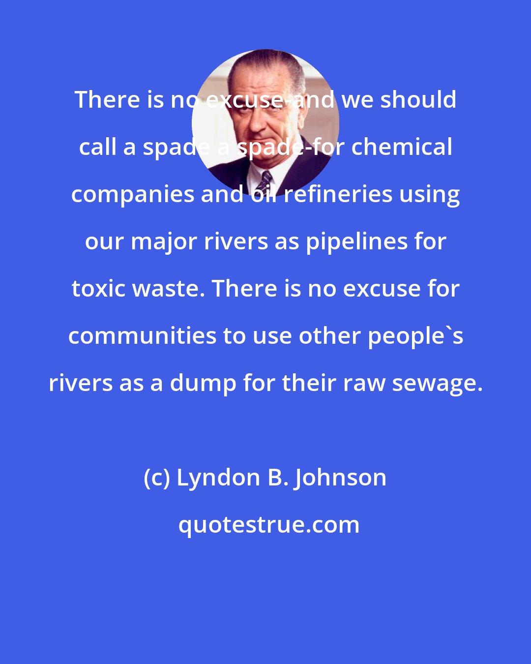 Lyndon B. Johnson: There is no excuse-and we should call a spade a spade-for chemical companies and oil refineries using our major rivers as pipelines for toxic waste. There is no excuse for communities to use other people's rivers as a dump for their raw sewage.