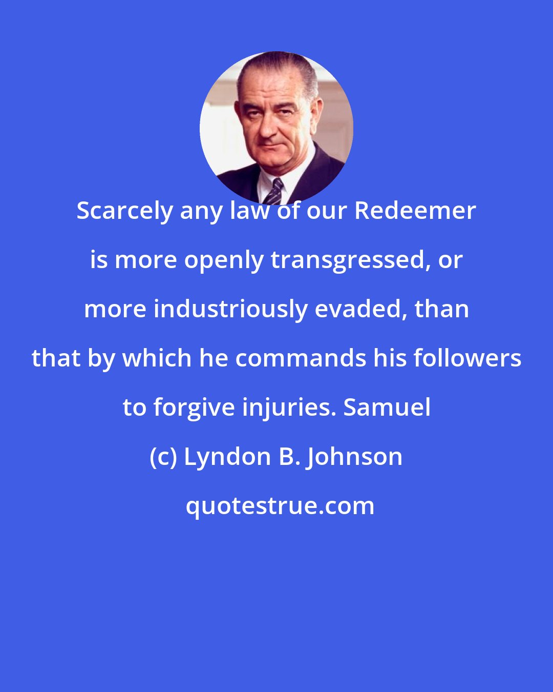 Lyndon B. Johnson: Scarcely any law of our Redeemer is more openly transgressed, or more industriously evaded, than that by which he commands his followers to forgive injuries. Samuel
