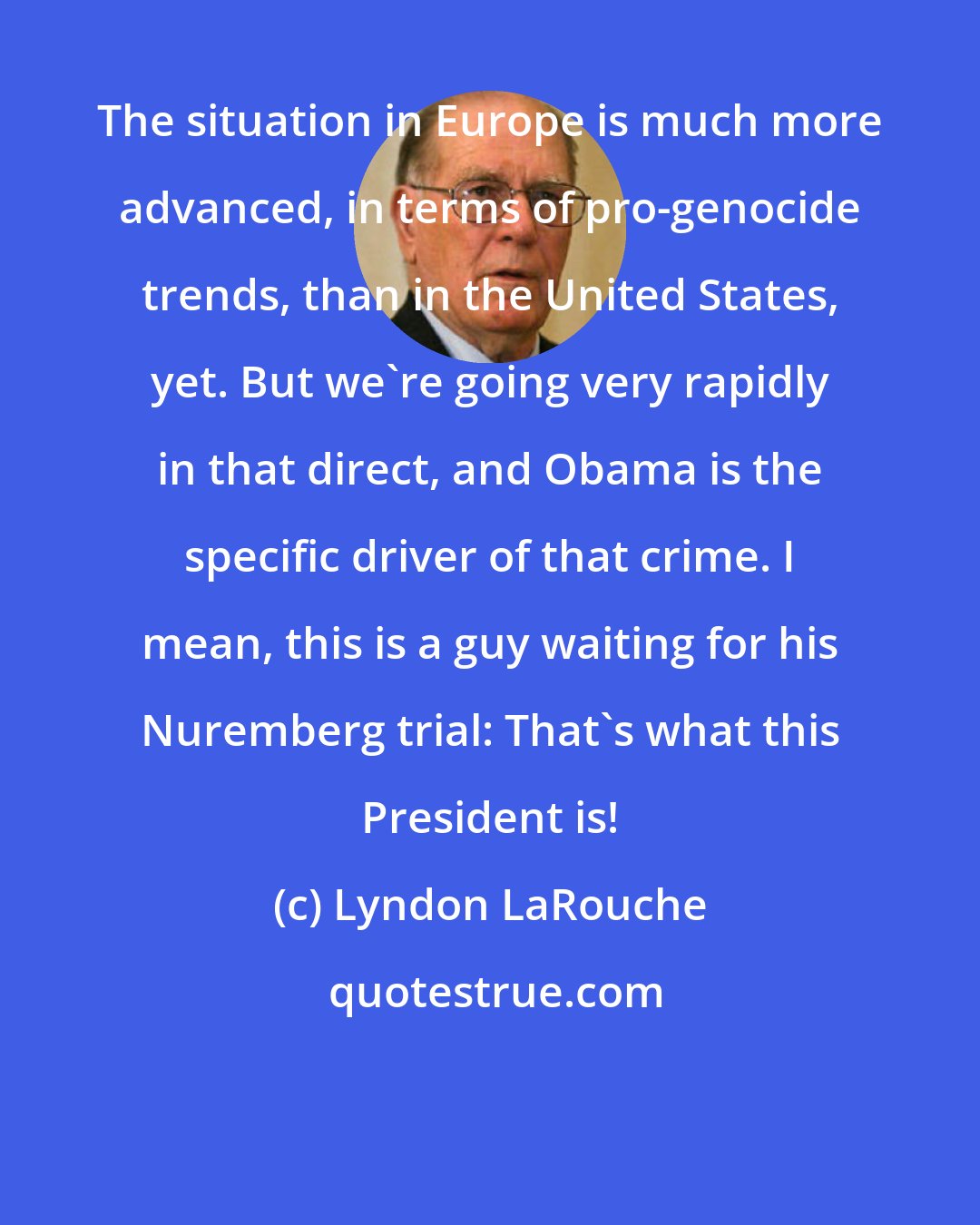 Lyndon LaRouche: The situation in Europe is much more advanced, in terms of pro-genocide trends, than in the United States, yet. But we're going very rapidly in that direct, and Obama is the specific driver of that crime. I mean, this is a guy waiting for his Nuremberg trial: That's what this President is!