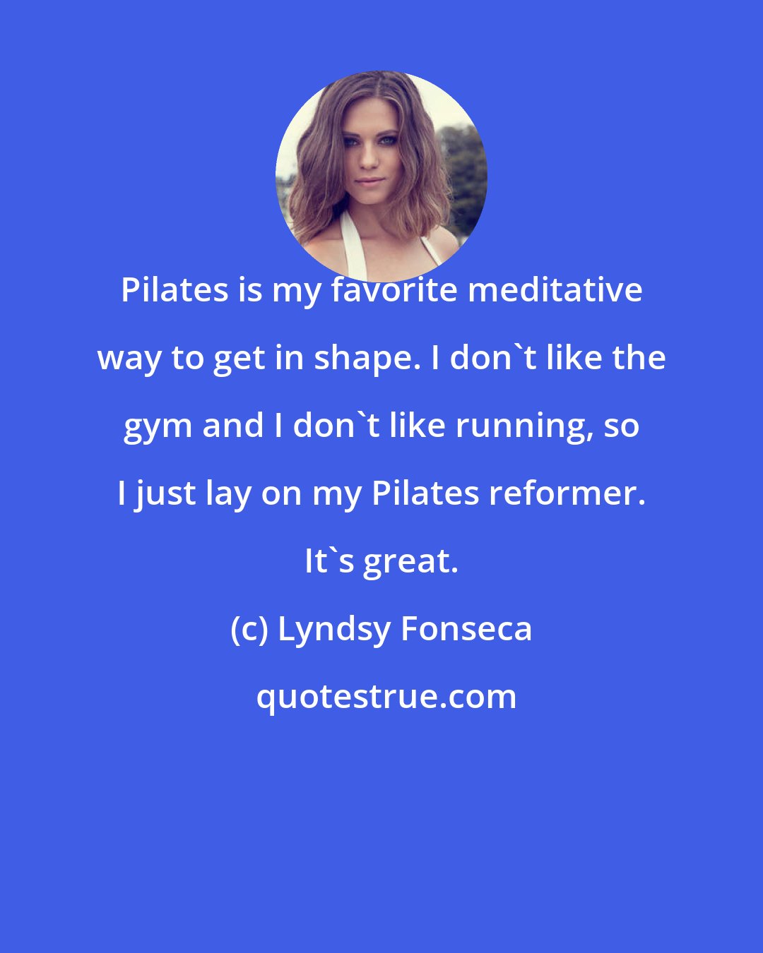 Lyndsy Fonseca: Pilates is my favorite meditative way to get in shape. I don't like the gym and I don't like running, so I just lay on my Pilates reformer. It's great.