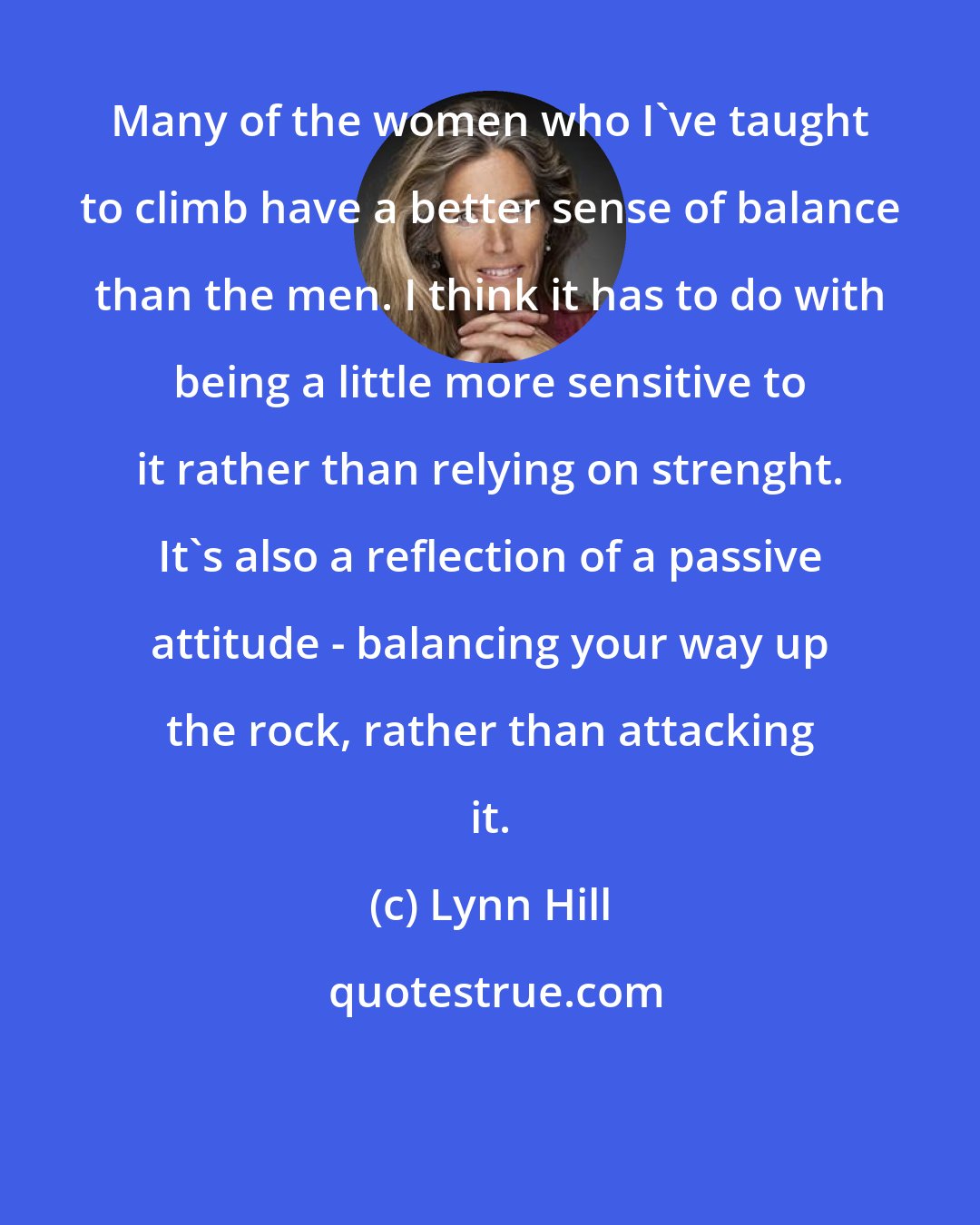 Lynn Hill: Many of the women who I've taught to climb have a better sense of balance than the men. I think it has to do with being a little more sensitive to it rather than relying on strenght. It's also a reflection of a passive attitude - balancing your way up the rock, rather than attacking it.