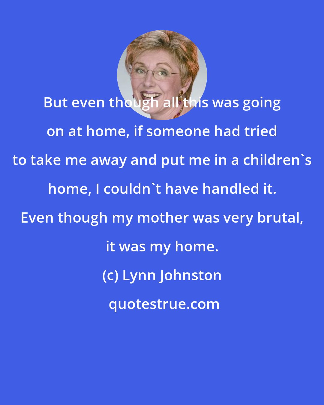 Lynn Johnston: But even though all this was going on at home, if someone had tried to take me away and put me in a children's home, I couldn't have handled it. Even though my mother was very brutal, it was my home.