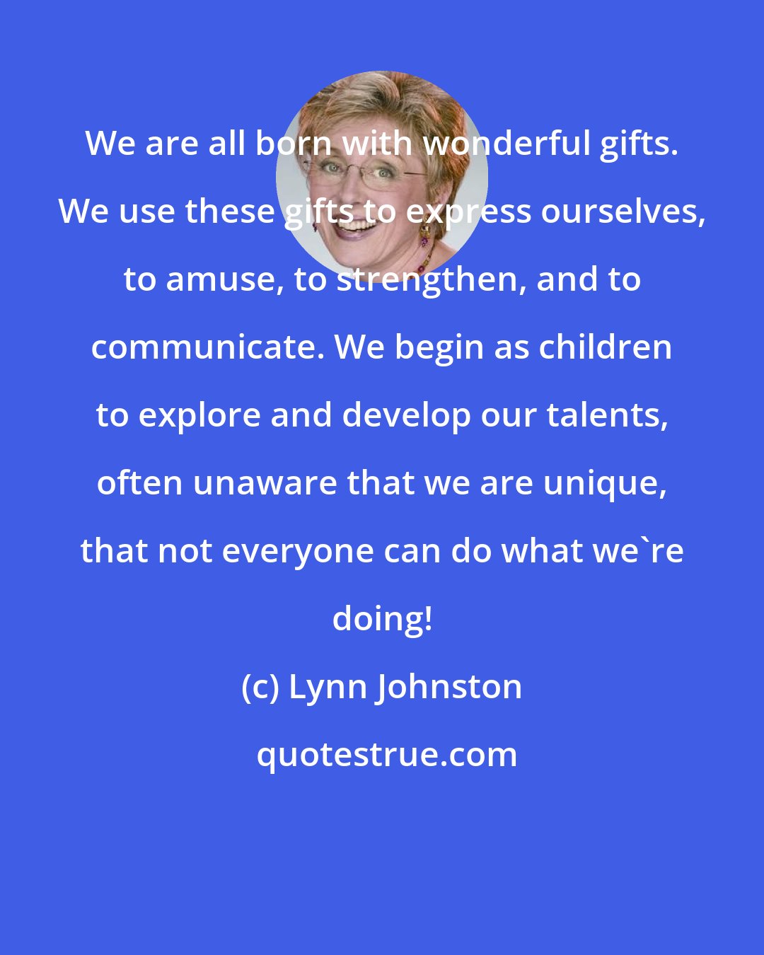 Lynn Johnston: We are all born with wonderful gifts. We use these gifts to express ourselves, to amuse, to strengthen, and to communicate. We begin as children to explore and develop our talents, often unaware that we are unique, that not everyone can do what we're doing!