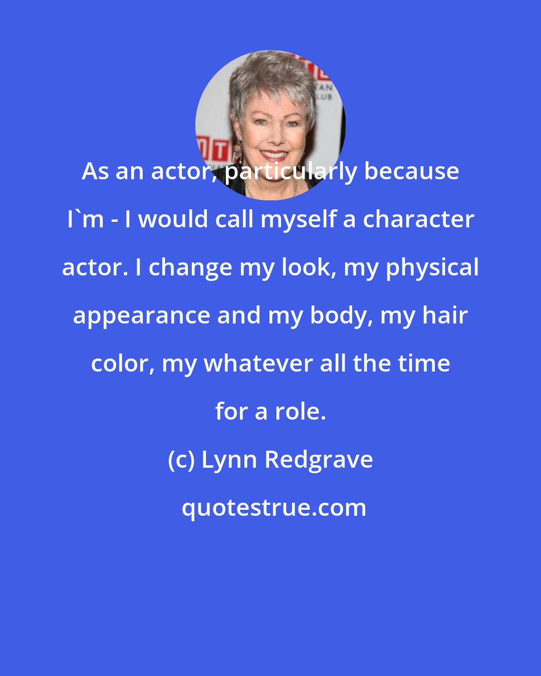 Lynn Redgrave: As an actor, particularly because I'm - I would call myself a character actor. I change my look, my physical appearance and my body, my hair color, my whatever all the time for a role.