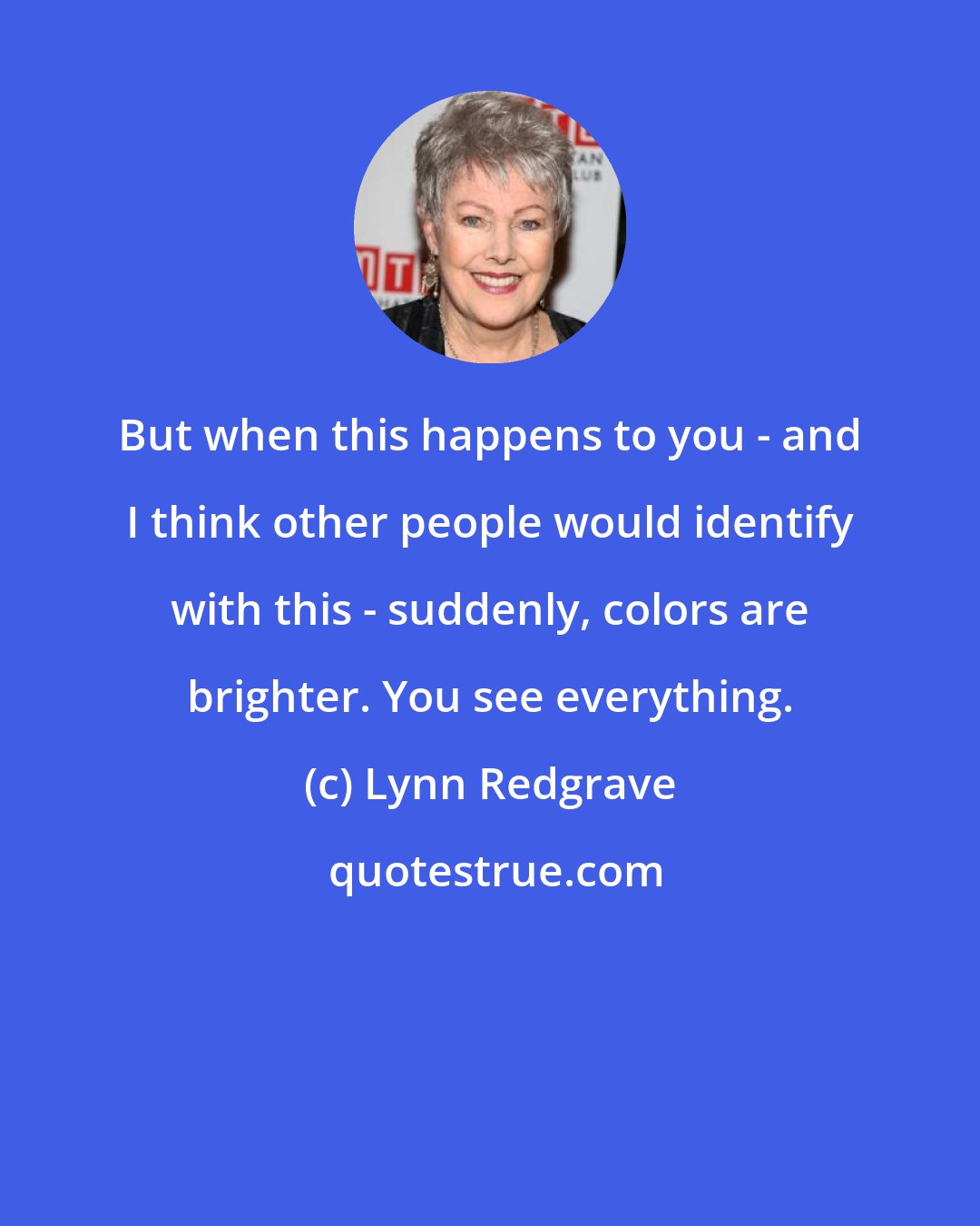 Lynn Redgrave: But when this happens to you - and I think other people would identify with this - suddenly, colors are brighter. You see everything.