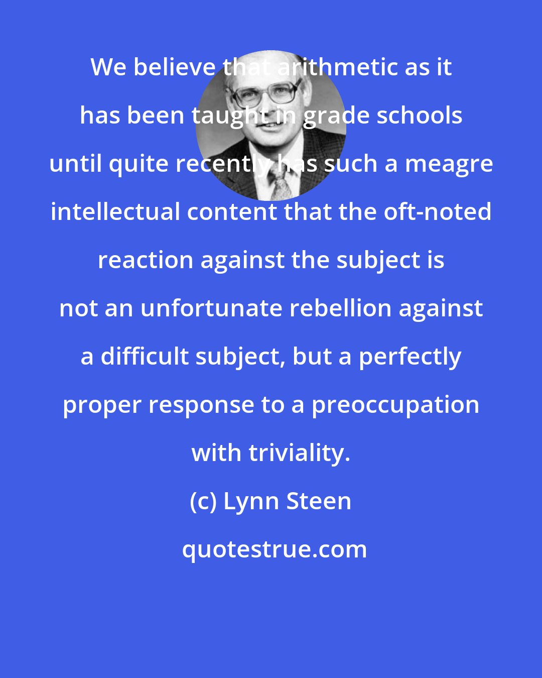 Lynn Steen: We believe that arithmetic as it has been taught in grade schools until quite recently has such a meagre intellectual content that the oft-noted reaction against the subject is not an unfortunate rebellion against a difficult subject, but a perfectly proper response to a preoccupation with triviality.