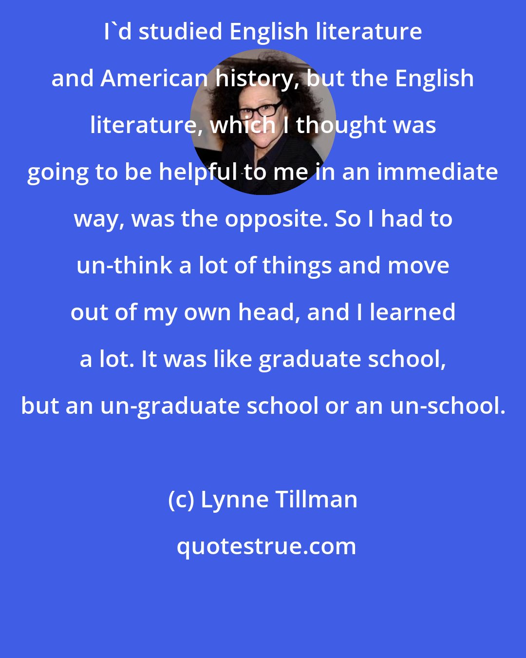 Lynne Tillman: I'd studied English literature and American history, but the English literature, which I thought was going to be helpful to me in an immediate way, was the opposite. So I had to un-think a lot of things and move out of my own head, and I learned a lot. It was like graduate school, but an un-graduate school or an un-school.