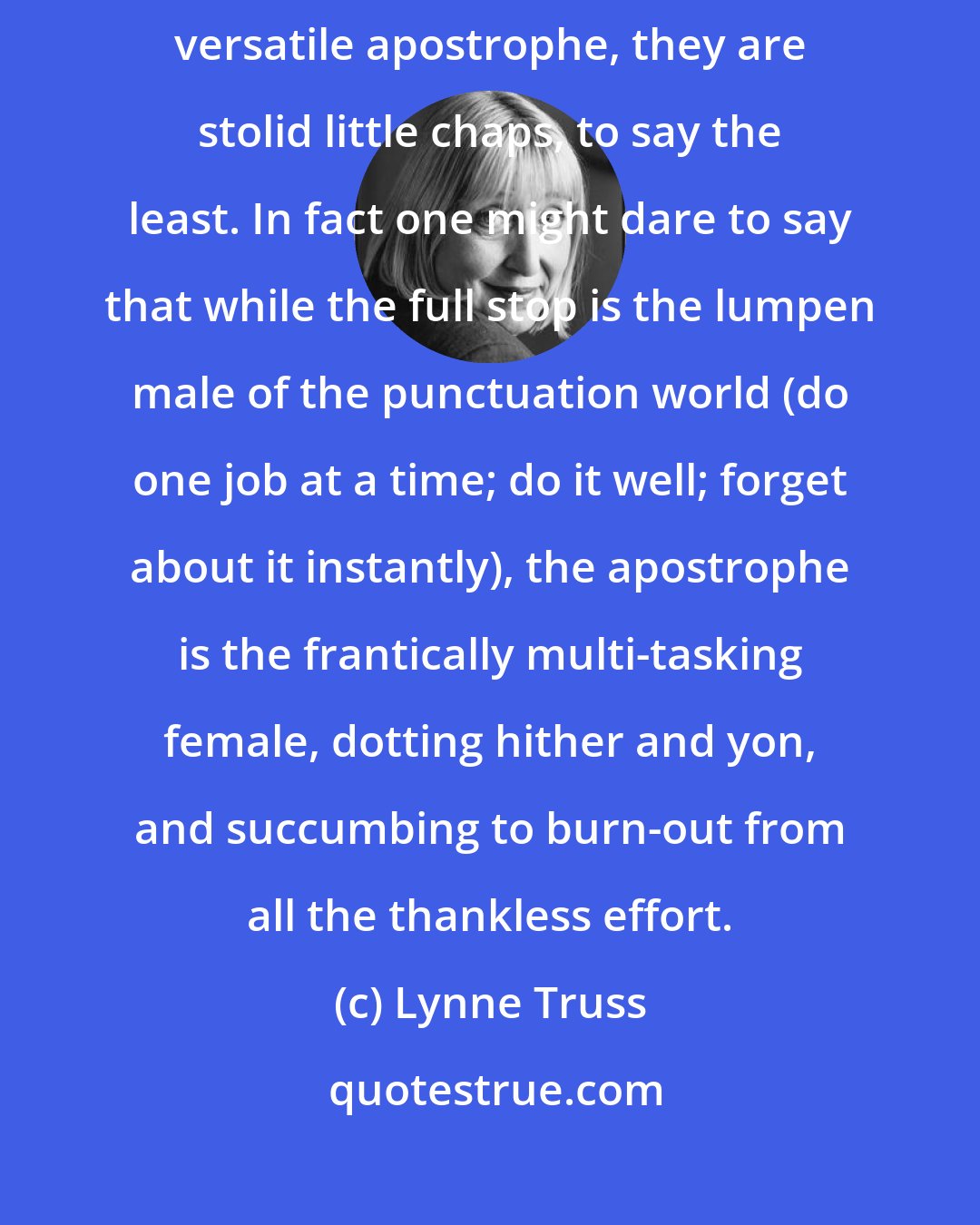 Lynne Truss: I mean, full stops are quite important, aren't they? Yet by contrast to the versatile apostrophe, they are stolid little chaps, to say the least. In fact one might dare to say that while the full stop is the lumpen male of the punctuation world (do one job at a time; do it well; forget about it instantly), the apostrophe is the frantically multi-tasking female, dotting hither and yon, and succumbing to burn-out from all the thankless effort.