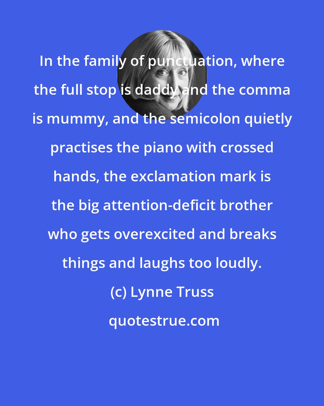 Lynne Truss: In the family of punctuation, where the full stop is daddy and the comma is mummy, and the semicolon quietly practises the piano with crossed hands, the exclamation mark is the big attention-deficit brother who gets overexcited and breaks things and laughs too loudly.