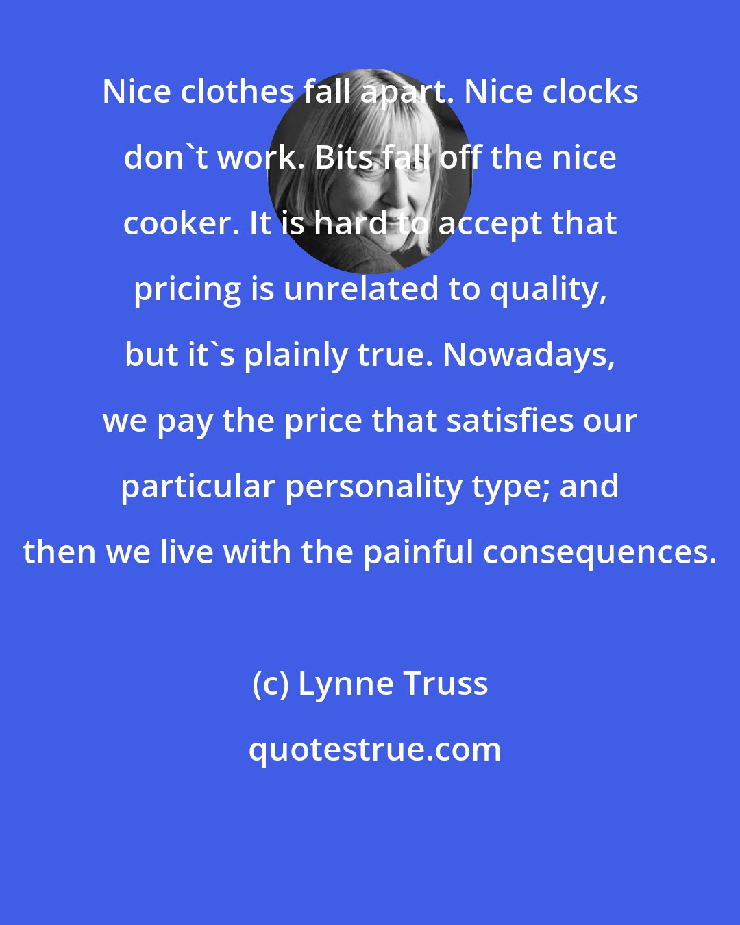 Lynne Truss: Nice clothes fall apart. Nice clocks don't work. Bits fall off the nice cooker. It is hard to accept that pricing is unrelated to quality, but it's plainly true. Nowadays, we pay the price that satisfies our particular personality type; and then we live with the painful consequences.
