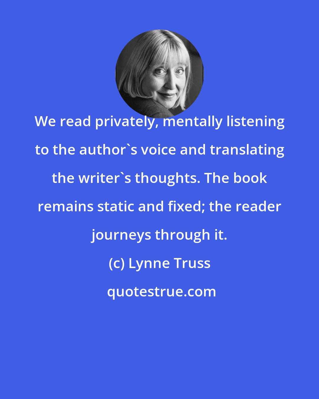 Lynne Truss: We read privately, mentally listening to the author's voice and translating the writer's thoughts. The book remains static and fixed; the reader journeys through it.