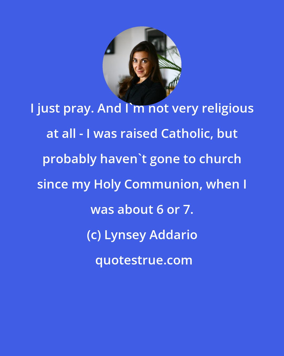 Lynsey Addario: I just pray. And I'm not very religious at all - I was raised Catholic, but probably haven't gone to church since my Holy Communion, when I was about 6 or 7.
