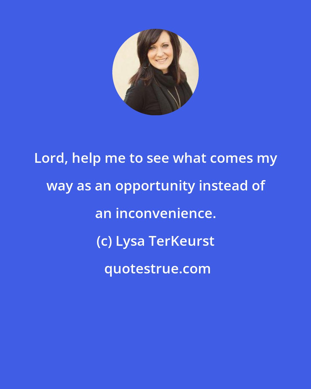 Lysa TerKeurst: Lord, help me to see what comes my way as an opportunity instead of an inconvenience.