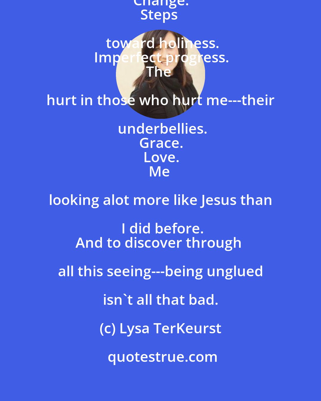 Lysa TerKeurst: Wounds. 
Broken places.
Possibility.
Change.
Steps toward holiness.
Imperfect progress.
The hurt in those who hurt me---their underbellies.
Grace.
Love.
Me looking alot more like Jesus than I did before.
And to discover through all this seeing---being unglued isn't all that bad.