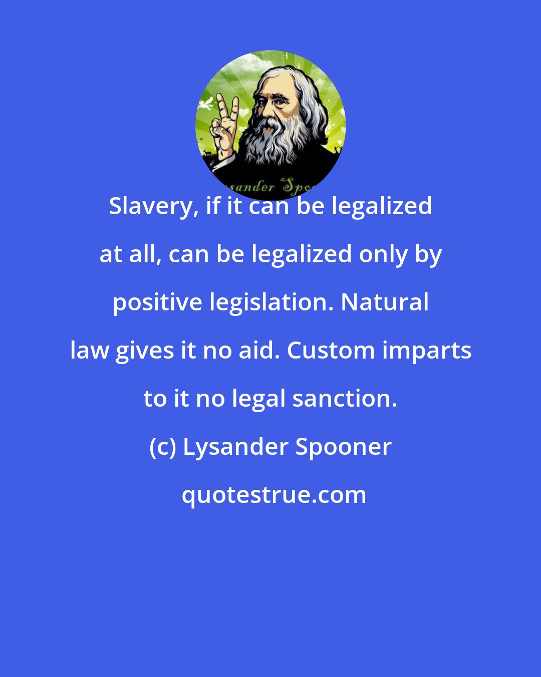 Lysander Spooner: Slavery, if it can be legalized at all, can be legalized only by positive legislation. Natural law gives it no aid. Custom imparts to it no legal sanction.