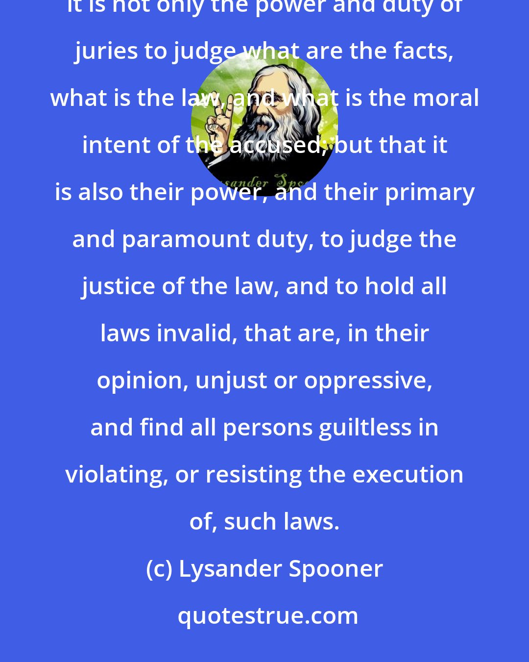 Lysander Spooner: There has been no clearer principle of English or American constitutional law than that, in criminal cases, it is not only the power and duty of juries to judge what are the facts, what is the law, and what is the moral intent of the accused; but that it is also their power, and their primary and paramount duty, to judge the justice of the law, and to hold all laws invalid, that are, in their opinion, unjust or oppressive, and find all persons guiltless in violating, or resisting the execution of, such laws.