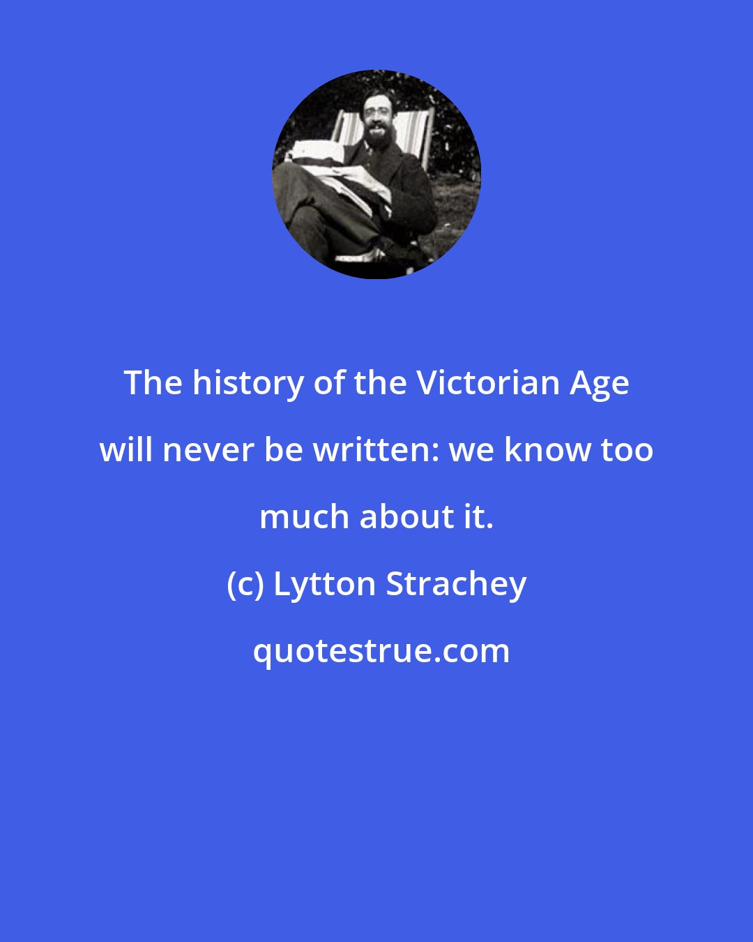 Lytton Strachey: The history of the Victorian Age will never be written: we know too much about it.