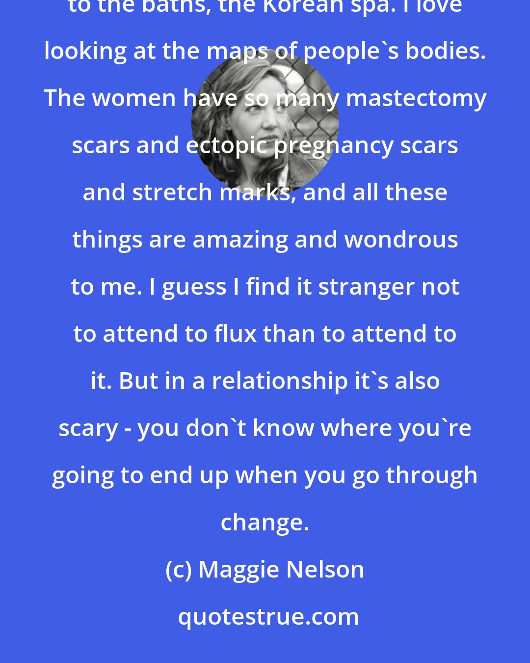 Maggie Nelson: There's that layering of selves that we can have with someone else across a long relationship. I go to the baths, the Korean spa. I love looking at the maps of people's bodies. The women have so many mastectomy scars and ectopic pregnancy scars and stretch marks, and all these things are amazing and wondrous to me. I guess I find it stranger not to attend to flux than to attend to it. But in a relationship it's also scary - you don't know where you're going to end up when you go through change.