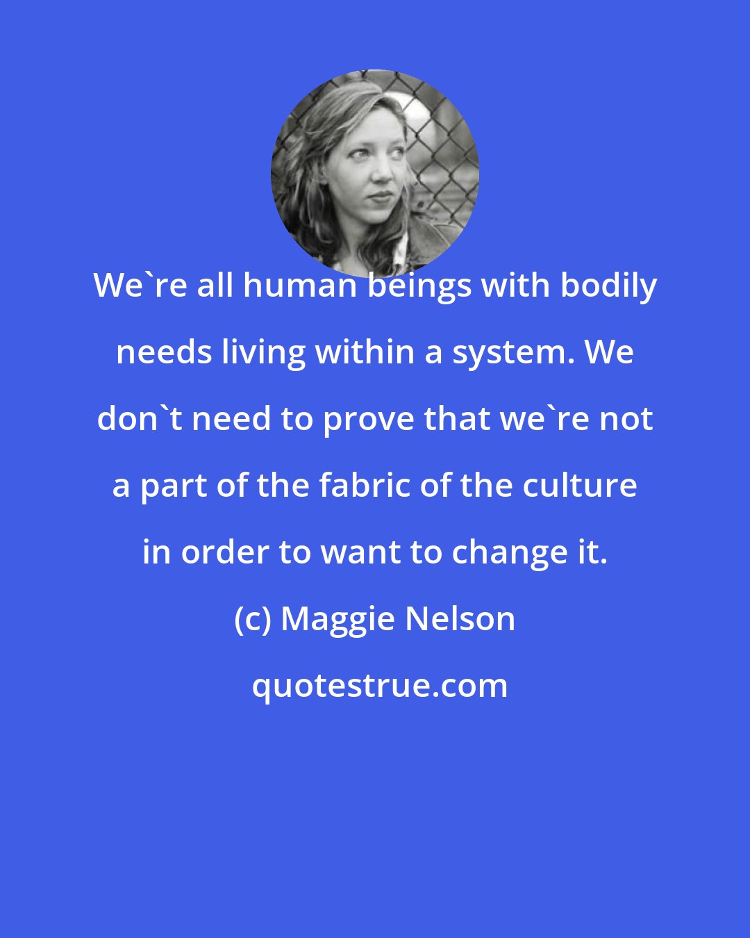 Maggie Nelson: We're all human beings with bodily needs living within a system. We don't need to prove that we're not a part of the fabric of the culture in order to want to change it.