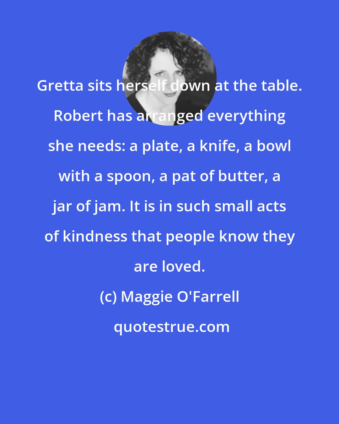 Maggie O'Farrell: Gretta sits herself down at the table. Robert has arranged everything she needs: a plate, a knife, a bowl with a spoon, a pat of butter, a jar of jam. It is in such small acts of kindness that people know they are loved.