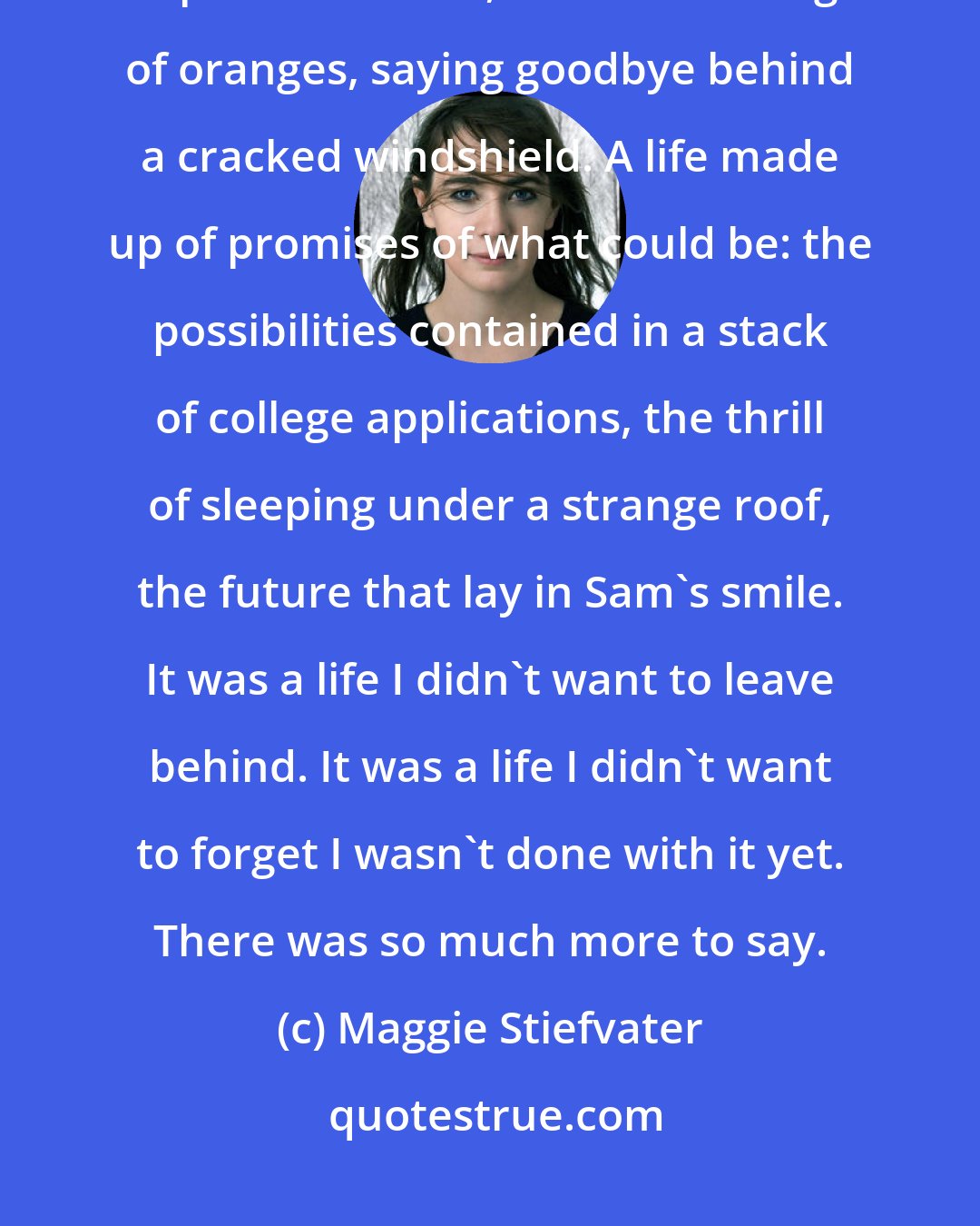 Maggie Stiefvater: Hers was a memory made up of snapshorts: being dragged through the snow by a pack of wolves, first kiss tasting of oranges, saying goodbye behind a cracked windshield. A life made up of promises of what could be: the possibilities contained in a stack of college applications, the thrill of sleeping under a strange roof, the future that lay in Sam's smile. It was a life I didn't want to leave behind. It was a life I didn't want to forget I wasn't done with it yet. There was so much more to say.