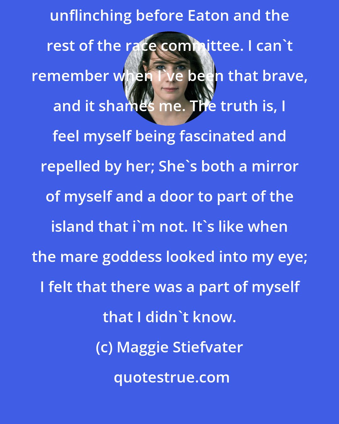 Maggie Stiefvater: I can see her clearly, standing on the rock beside Peg Gratton, unflinching before Eaton and the rest of the race committee. I can't remember when I've been that brave, and it shames me. The truth is, I feel myself being fascinated and repelled by her; She's both a mirror of myself and a door to part of the island that i'm not. It's like when the mare goddess looked into my eye; I felt that there was a part of myself that I didn't know.