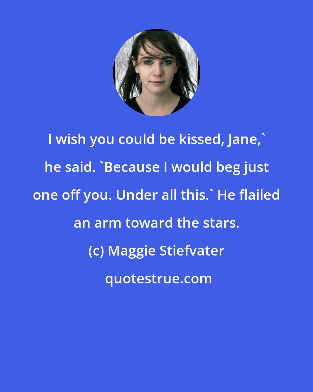 Maggie Stiefvater: I wish you could be kissed, Jane,' he said. 'Because I would beg just one off you. Under all this.' He flailed an arm toward the stars.
