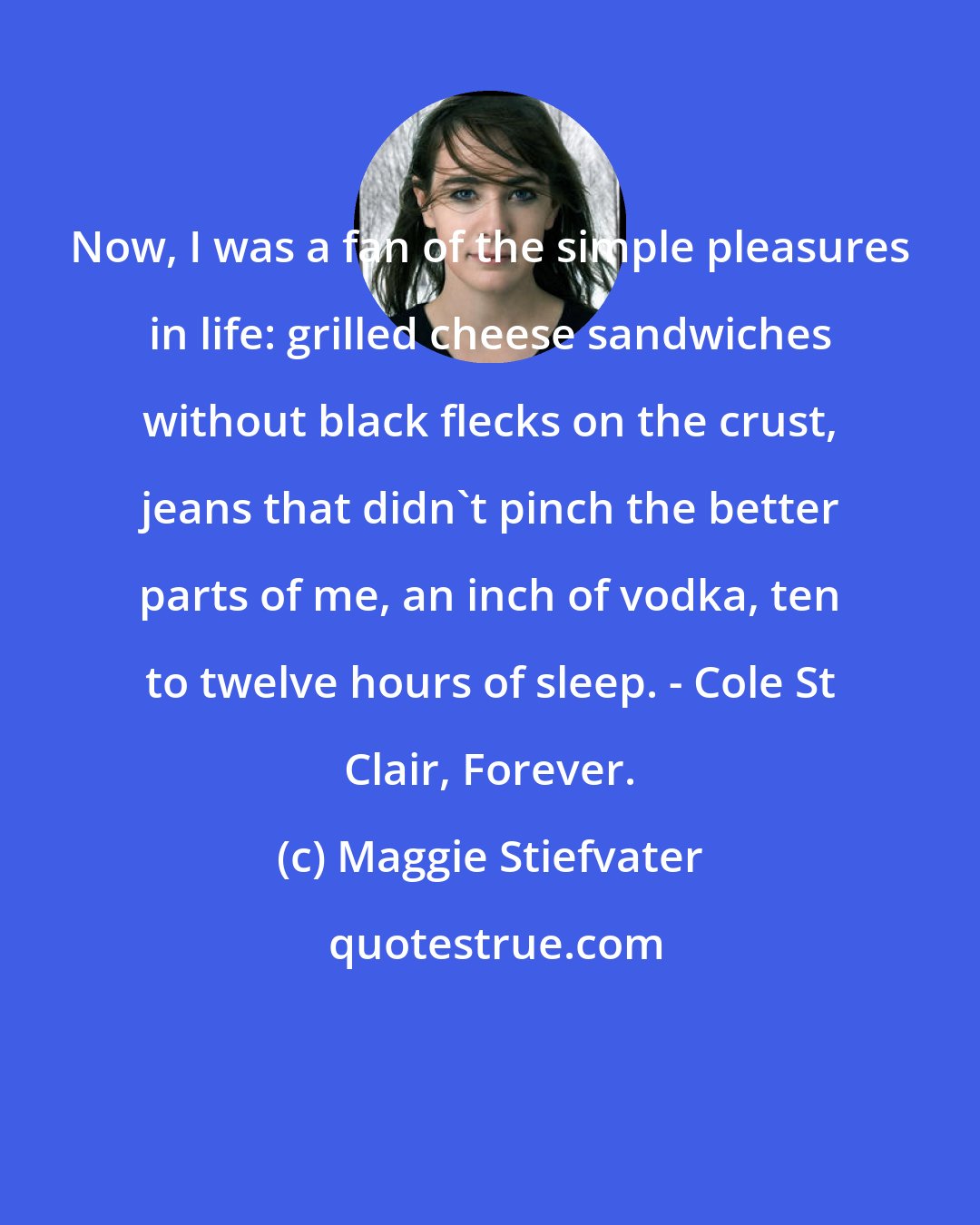 Maggie Stiefvater: Now, I was a fan of the simple pleasures in life: grilled cheese sandwiches without black flecks on the crust, jeans that didn't pinch the better parts of me, an inch of vodka, ten to twelve hours of sleep. - Cole St Clair, Forever.