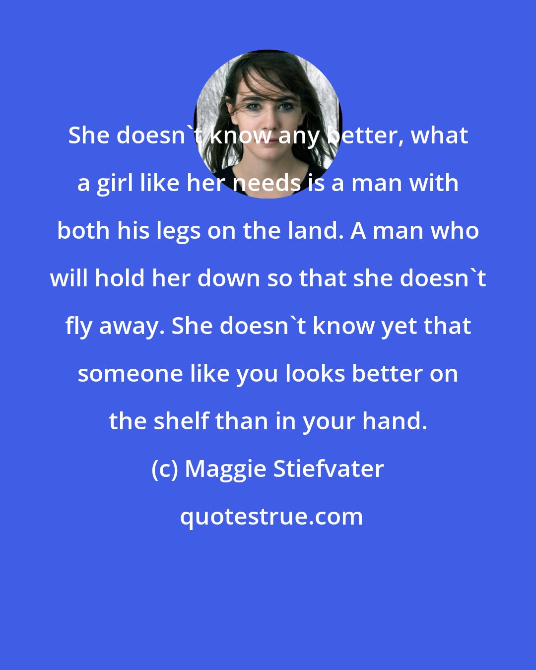 Maggie Stiefvater: She doesn't know any better, what a girl like her needs is a man with both his legs on the land. A man who will hold her down so that she doesn't fly away. She doesn't know yet that someone like you looks better on the shelf than in your hand.