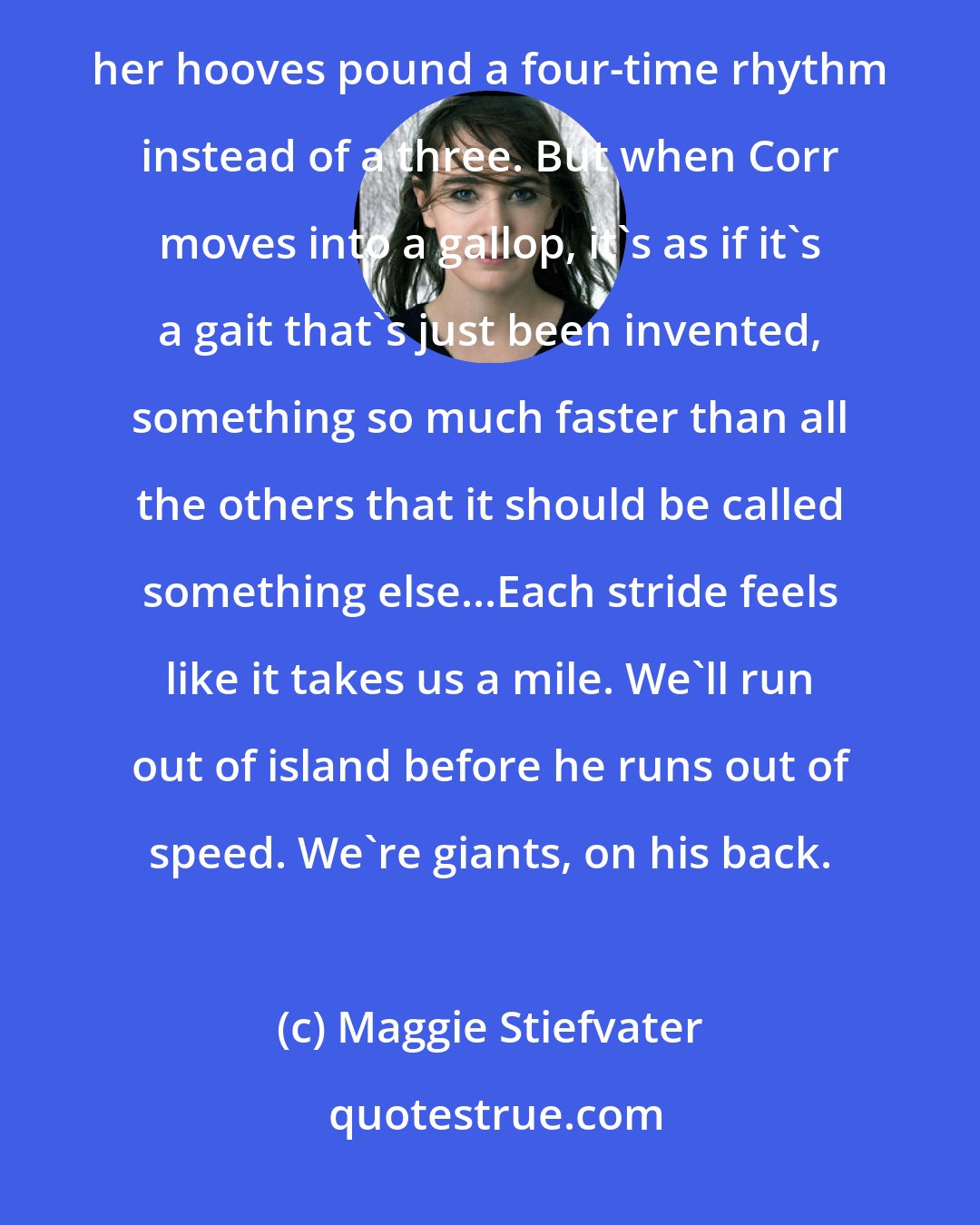 Maggie Stiefvater: When Dove moves up from a canter to a gallop, sometimes the only way I can tell the difference is because her hooves pound a four-time rhythm instead of a three. But when Corr moves into a gallop, it's as if it's a gait that's just been invented, something so much faster than all the others that it should be called something else...Each stride feels like it takes us a mile. We'll run out of island before he runs out of speed. We're giants, on his back.