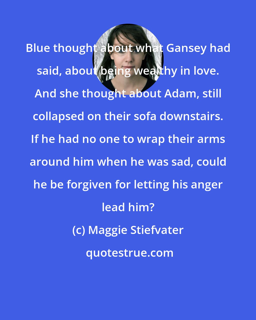 Maggie Stiefvater: Blue thought about what Gansey had said, about being wealthy in love. And she thought about Adam, still collapsed on their sofa downstairs. If he had no one to wrap their arms around him when he was sad, could he be forgiven for letting his anger lead him?