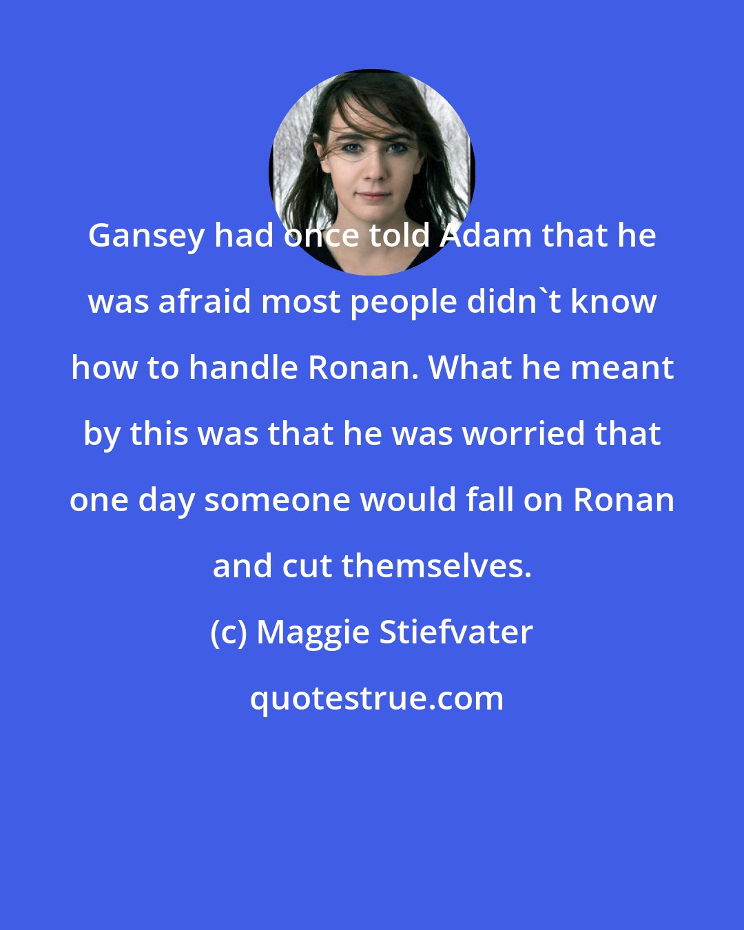 Maggie Stiefvater: Gansey had once told Adam that he was afraid most people didn't know how to handle Ronan. What he meant by this was that he was worried that one day someone would fall on Ronan and cut themselves.
