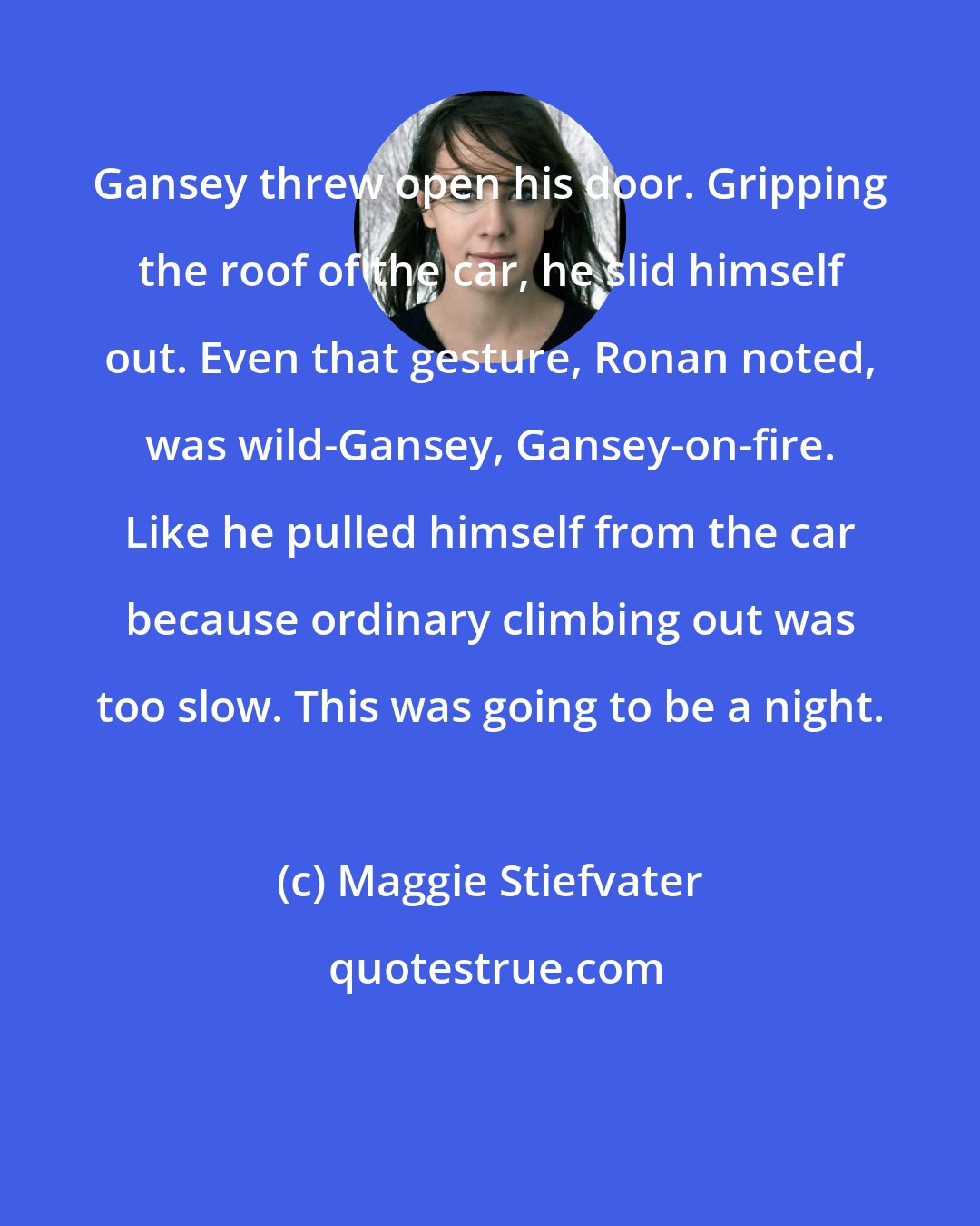 Maggie Stiefvater: Gansey threw open his door. Gripping the roof of the car, he slid himself out. Even that gesture, Ronan noted, was wild-Gansey, Gansey-on-fire. Like he pulled himself from the car because ordinary climbing out was too slow. This was going to be a night.