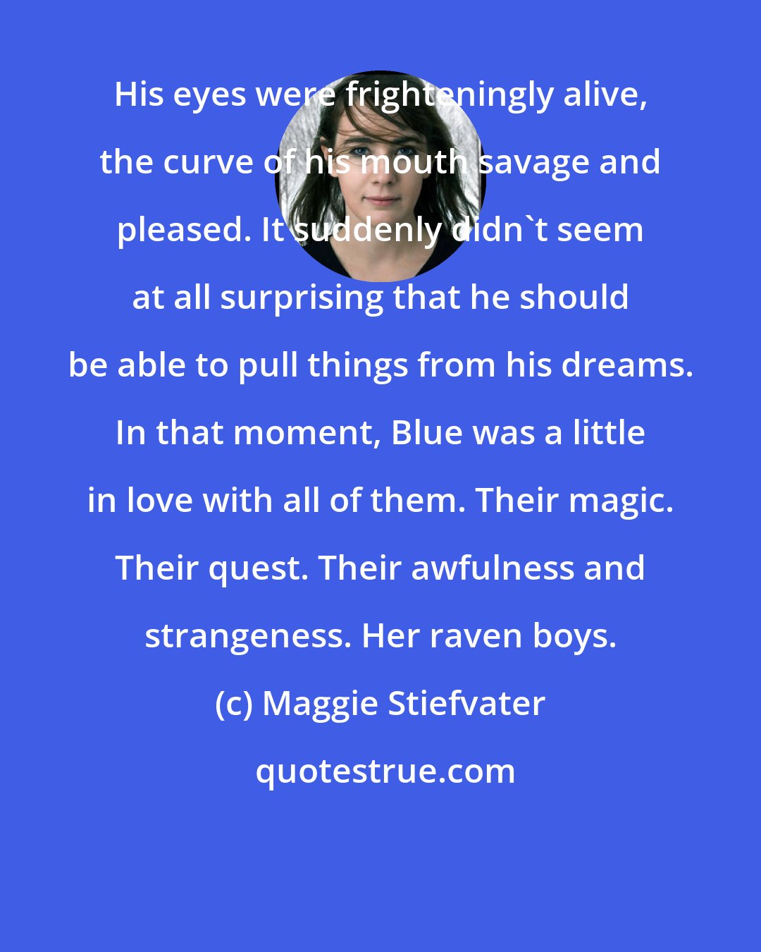 Maggie Stiefvater: His eyes were frighteningly alive, the curve of his mouth savage and pleased. It suddenly didn't seem at all surprising that he should be able to pull things from his dreams. In that moment, Blue was a little in love with all of them. Their magic. Their quest. Their awfulness and strangeness. Her raven boys.