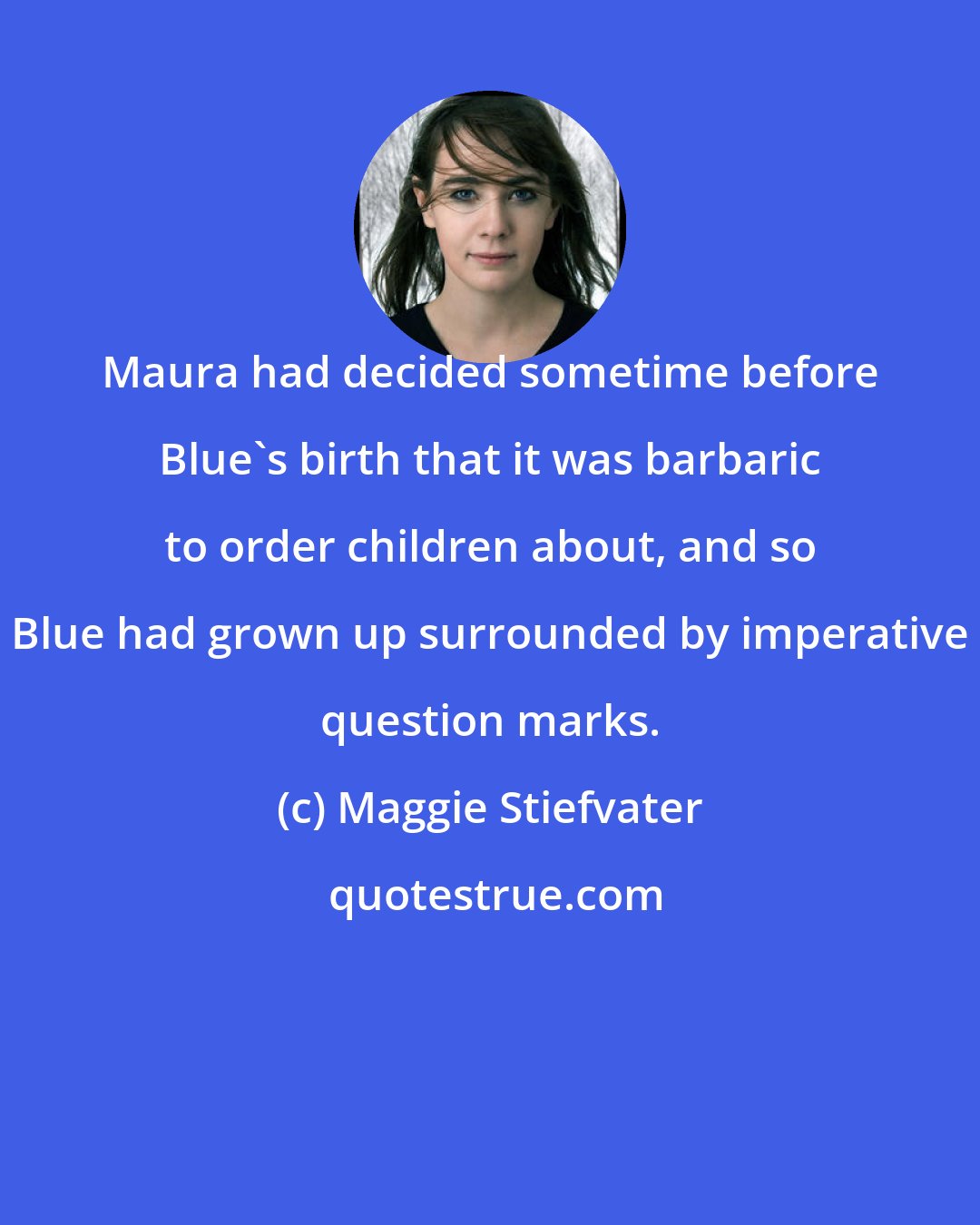 Maggie Stiefvater: Maura had decided sometime before Blue's birth that it was barbaric to order children about, and so Blue had grown up surrounded by imperative question marks.